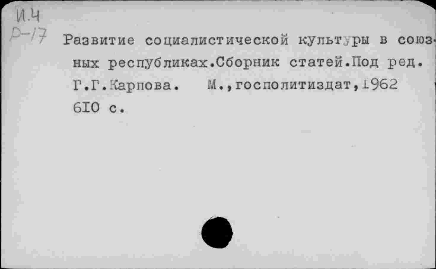 ﻿Развитие социалистической культуры в союз ных республиках.Сборник статей.Под ред. Г.Г.Карпова.	М.,госполитиздат,1962
610 с.